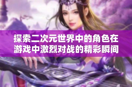 探索二次元世界中的角色在游戏中激烈对战的精彩瞬间