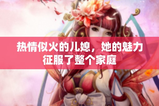 热情似火的儿媳，她的魅力征服了整个家庭