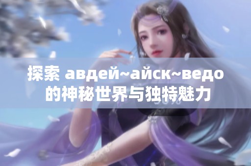 探索 авдей~айск~ведо 的神秘世界与独特魅力