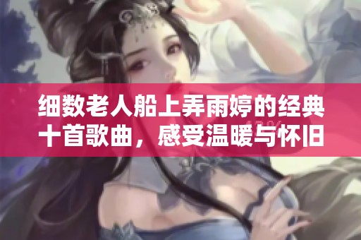 细数老人船上弄雨婷的经典十首歌曲，感受温暖与怀旧的旋律