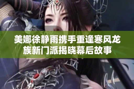 美娜徐静雨携手重逢寒风龙族新门派揭晓幕后故事