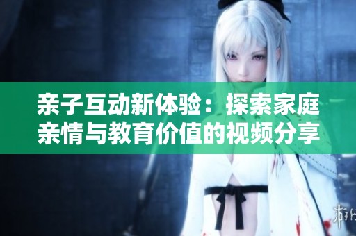 亲子互动新体验：探索家庭亲情与教育价值的视频分享