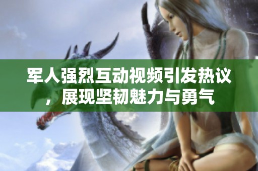 军人强烈互动视频引发热议，展现坚韧魅力与勇气