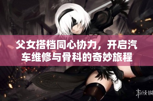 父女搭档同心协力，开启汽车维修与骨科的奇妙旅程