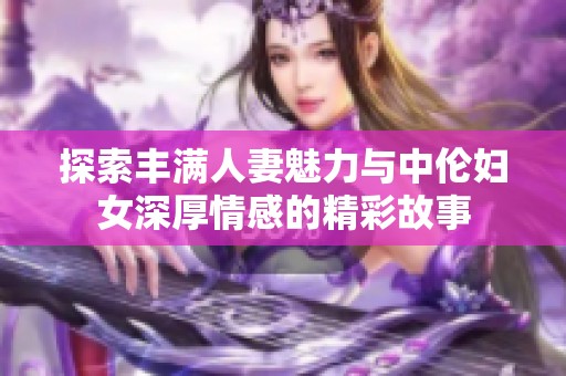 探索丰满人妻魅力与中伦妇女深厚情感的精彩故事