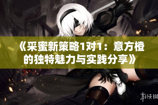 《采蜜新策略1对1：意方橙的独特魅力与实践分享》