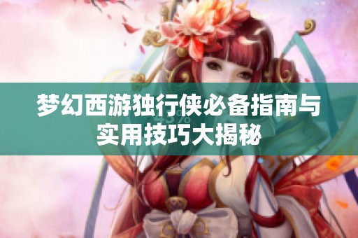 梦幻西游独行侠必备指南与实用技巧大揭秘