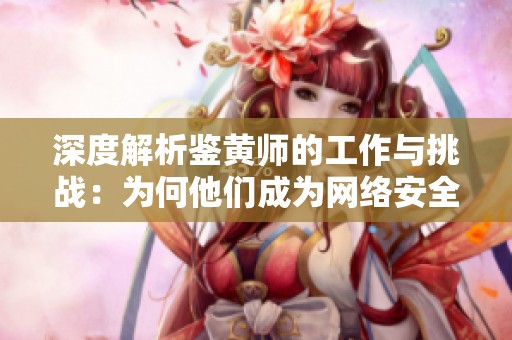 深度解析鉴黄师的工作与挑战：为何他们成为网络安全的重要一环
