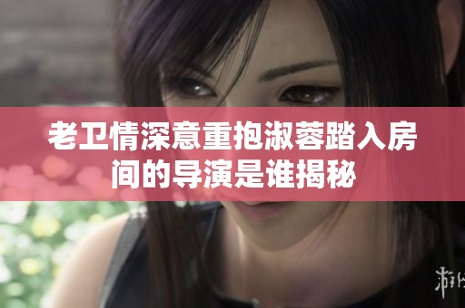 老卫情深意重抱淑蓉踏入房间的导演是谁揭秘
