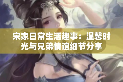 宋家日常生活趣事：温馨时光与兄弟情谊细节分享