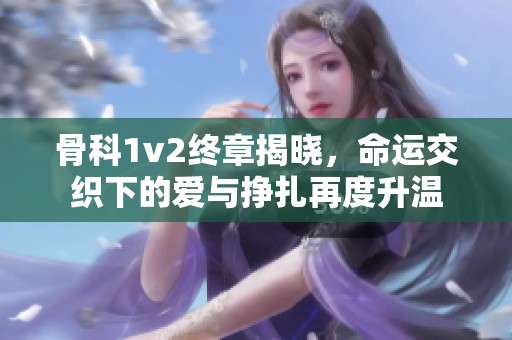 骨科1v2终章揭晓，命运交织下的爱与挣扎再度升温