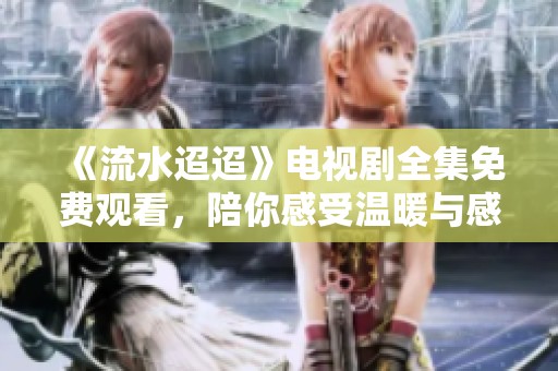《流水迢迢》电视剧全集免费观看，陪你感受温暖与感动