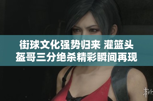 街球文化强势归来 灌篮头盔哥三分绝杀精彩瞬间再现