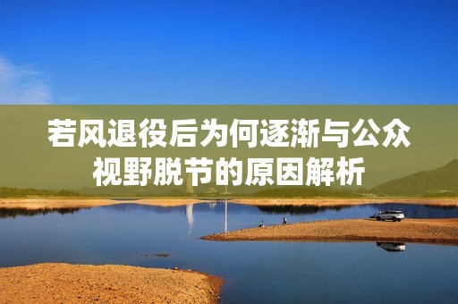 若风退役后为何逐渐与公众视野脱节的原因解析
