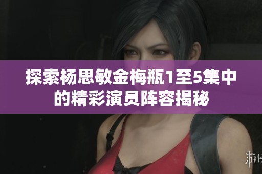 探索杨思敏金梅瓶1至5集中的精彩演员阵容揭秘