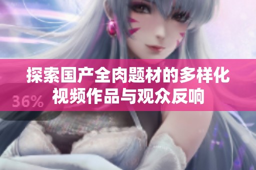 探索国产全肉题材的多样化视频作品与观众反响