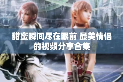 甜蜜瞬间尽在眼前 最美情侣的视频分享合集