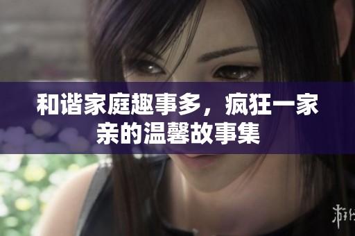 和谐家庭趣事多，疯狂一家亲的温馨故事集