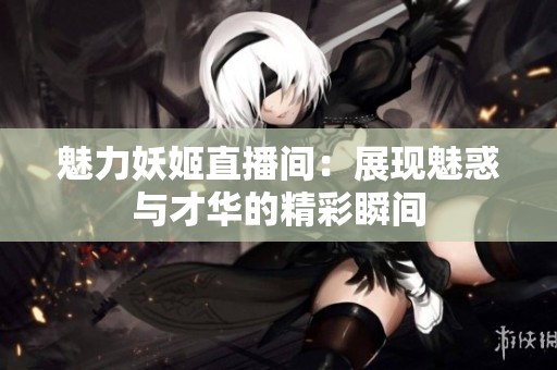 魅力妖姬直播间：展现魅惑与才华的精彩瞬间