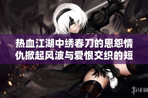 热血江湖中绣春刀的恩怨情仇掀起风波与爱恨交织的短剧探索