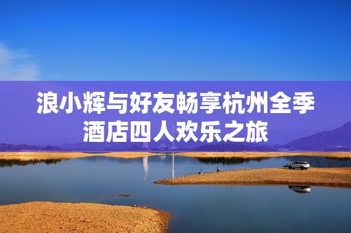 浪小辉与好友畅享杭州全季酒店四人欢乐之旅