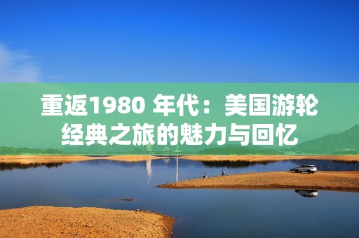 重返1980 年代：美国游轮经典之旅的魅力与回忆