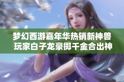 梦幻西游嘉年华热销新神兽 玩家白子龙豪掷千金合出神奇操作