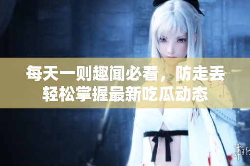 每天一则趣闻必看，防走丢轻松掌握最新吃瓜动态