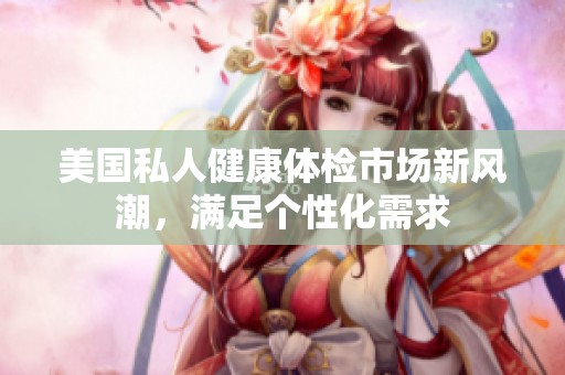 美国私人健康体检市场新风潮，满足个性化需求
