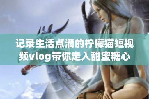 记录生活点滴的柠檬猫短视频vlog带你走入甜蜜糖心世界