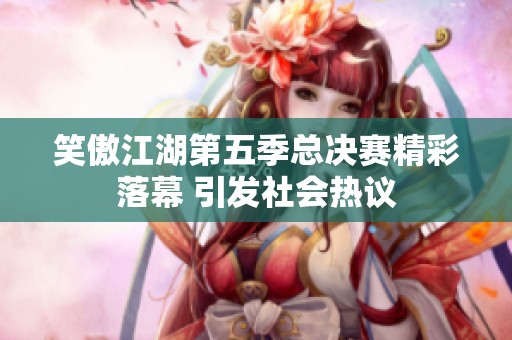 笑傲江湖第五季总决赛精彩落幕 引发社会热议