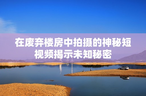 在废弃楼房中拍摄的神秘短视频揭示未知秘密