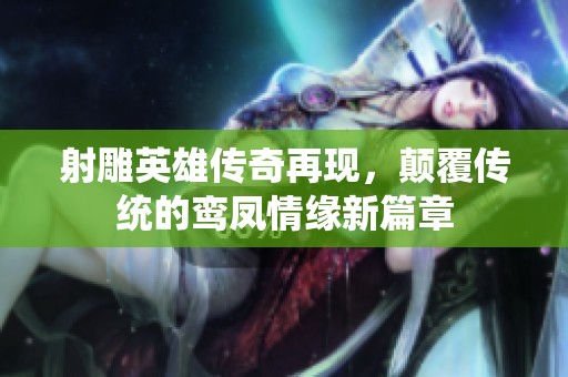 射雕英雄传奇再现，颠覆传统的鸾凤情缘新篇章