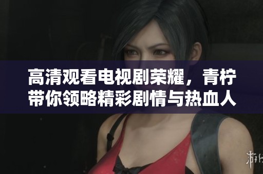高清观看电视剧荣耀，青柠带你领略精彩剧情与热血人生