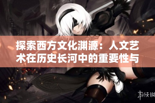 探索西方文化渊源：人文艺术在历史长河中的重要性与影响