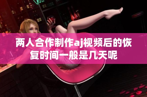 两人合作制作aj视频后的恢复时间一般是几天呢