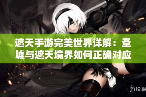遮天手游完美世界详解：圣墟与遮天境界如何正确对应