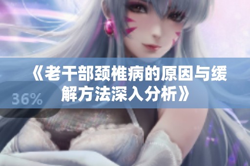 《老干部颈椎病的原因与缓解方法深入分析》