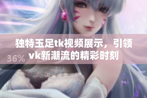 独特玉足tk视频展示，引领vk新潮流的精彩时刻
