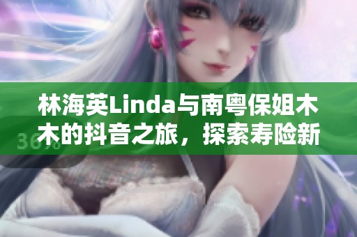 林海英Linda与南粤保姐木木的抖音之旅，探索寿险新视角