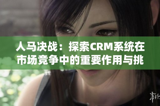 人马决战：探索CRM系统在市场竞争中的重要作用与挑战