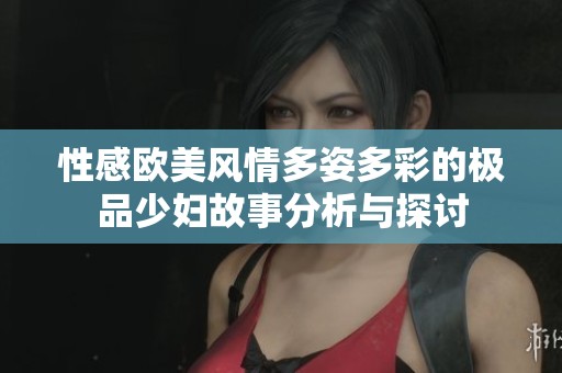 性感欧美风情多姿多彩的极品少妇故事分析与探讨