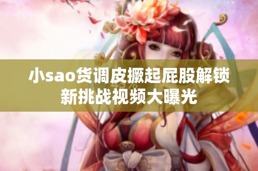 小sao货调皮撅起屁股解锁新挑战视频大曝光
