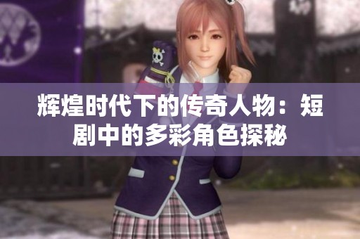 辉煌时代下的传奇人物：短剧中的多彩角色探秘