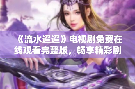 《流水迢迢》电视剧免费在线观看完整版，畅享精彩剧情与感人故事
