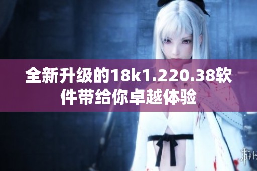 全新升级的18k1.220.38软件带给你卓越体验