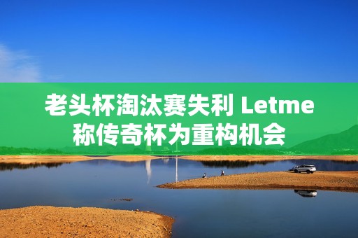 老头杯淘汰赛失利 Letme称传奇杯为重构机会