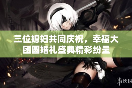 三位媳妇共同庆祝，幸福大团圆婚礼盛典精彩纷呈