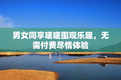男女同享嗟嗟围观乐趣，无需付费尽情体验