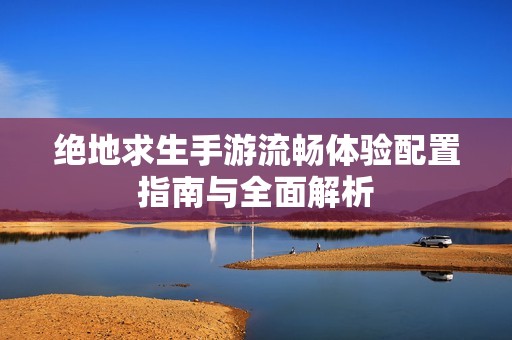 绝地求生手游流畅体验配置指南与全面解析